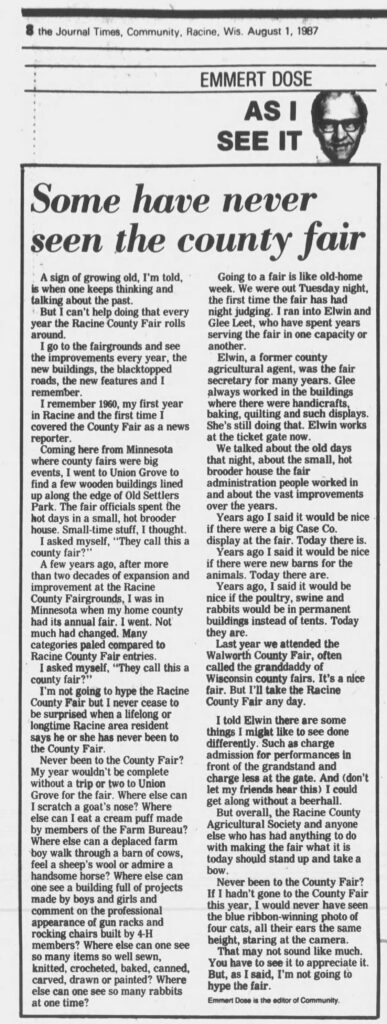 Some have never seen the county fair
By Emmert Dose, Racine Journal Times, August 1, 1987.

A sign of growing old, I’m told, is when one keeps thinking and talking about the past.

But I can’t help doing that every year the Racine County Fair rolls around.

I go to the fairgrounds and see the improvements every year, the new buildings, the blacktopped roads, the new features and I remember.

I remember 1960, my first year in Racine and the first time I covered the County Fair as a news reporter.

Coming here from Minnesota where county fairs were big events, I went to Union Grove to find a few wooden buildings lined up along the edge of Old Settlers Park. The fair officials spent the hot days in a small, hot brooder house. Small-time stuff, I thought.

I asked myself, “They call this a county fair?”

A few years ago, after more than two decades of expansion and improvement at the Racine County Fairgrounds, I was in Minnesota when my home county had its annual fair. I went. Not much had changed. Many categories paled compared to Racine County Fair entries.

I asked myself, “They call this a county fair?”

I’m not going to hype the Racine County Fair but I never cease to be surprised when a lifelong or longtime Racine area resident says he or she has never been to the County Fair.

Never been to the County Fair? My year wouldn’t be complete without a trip or two to Union Grove for the fair. Where else can I scratch a goat’s nose? Where else can I eat a cream puff made by members of the Farm Bureau? Where else can a deplaced farm boy walk through a barn of cows, feel a sheep’s wool or admire a handsome horse? Where else can one see a building full of projects made by boys and girls and comment on the professional appearance of gun racks and rocking chairs built by 4-H members? Where else can one see so many items so well sewn, knitted, crocheted, baked, canned, carved, drawn or painted? Where else can one see so many rabbits at one time?

Going to a fair is like old-home week. We were out Tuesday night, the first time the fair has had night judging. I ran into Elwin and Glee Leet, who have spent years serving the fair in one capacity or another.

Elwin, a former county agricultural agent, was the fair secretary for many years. Glee always worked in the buildings where there were handicrafts, baking, quilting and such displays. She’s still doing that. Elwin works at the ticket gate now.

We talked about the old days that night, about the small, hot brooder house the fair administration people worked in and about the vast improvements over the years.

Years ago I said it would be nice if there were a big Case Co. display at the fair. Today there is.

Years ago I said it would be nice if there were new barns for the animals. Today there are.

Years ago, I said it would be nice if the poultry, swine and rabbits would be in permanent buildings instead of tents. Today they are.

Last year we attended the Walworth County Fair, often called the granddaddy of Wisconsin county fairs. It’s a nice fair. But I’ll take the Racine County Fair any day.

I told Elwin there are some things I might like to see done differently. Such as charge admission for performances in front of the grandstand and charge less at the gate. And (don’t let my friends hear this) I could get along without a beer hall.

But overall, the Racine County Agricultural Society and anyone else who has had anything to do with making the fair what it is today should stand up and take a bow.

Never been to the County Fair? If I hadn’t gone to the County Fair this year, I would never have seen the blue ribbon-winning photo of four cats, all their ears the same height, staring at the camera.

That may not sound like much. You have to see it to appreciate it. But, as I said, I’m not going to hype the fair.

Emmert Dose is the editor of Community.