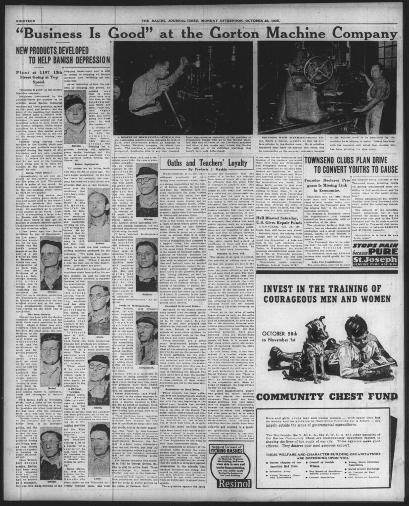 “Business Is Good” at the Gorton Machine Company

Racine Journal-Times, October 28, 1935.

NEW PRODUCTS DEVELOPED TO HELP BANISH DEPRESSION
Plant at 1107 13th Street Going at Top Speed.

“Business is good” at the Gorton Machine company.

Employees interviewed by the Journal-Times for another of its articles about Racine industrial workers and their products agreed on that point, and further, that the state of the machine tool business has always been a reliable indicator of the condition of general business. It was pointed out that mounting orders to such firms as the Gorton company, which makes machines for a wide range of industries, means that capital goods buying—called “the key to the end of the slump”—are moving rapidly now.

Another thing learned from workers in the Gorton plant was that many new products were developed during the depth of the depression and are now creating jobs. An executive corroborated this. “I believe it’s safe to say that 25 per cent of the machines we’re doing now is in lines developed in the last five or six years,” he said.

Going “Full Blast.”

Approximately 15 are now employed by the Gorton company at the plant at 1107 Thirteenth street, which is going at top speed. In 1932—low point of the depression for the tool machine trade—about 15 were on the payroll.

The Racine firm makes machines for cutting many kinds of dies and molds used in the manufacture of products that range from huge truck tires down to flashlights. Its machines go to almost every country in the world. Right now it is completing a large order for Russia, and has another one from Italy which it may fill because of possible barriers against trade between the two nations because of the war situation.

A few years ago the Gorton company, by way of demonstrating the precision and accuracy of its machines, engraved the Lord’s prayer on the head of a pin 1/21 of an inch in diameter, in letters so fine (thousandths of an inch high, less than the thickness of a human hair). Adolph Horner, 1312 Arthur avenue, who is in charge of the engraving department, did that job on a machine employing the pantograph principle—that of tracing a machine over the original object and at the same time automatically forming tiny replicas on the other end of the device.

Has Seen Growth.

Horner has been with the Gorton company 21 years and has done about every operation in the plant. About a dozen men were employed when he started, and he has seen the plant grow, the construction of the addition which now fronts on Thirteenth street, and the development of new products. Improved products, too. “We’re pretty busy now, got about 15 men on the machines,” he said. He explained that one of the machines engraves a variety of products from designs on jewelry and aspirin tablets to stationery cards and thousands of similar jobs.

Fred Kobal, 2214 E. Twentieth street, runs a lathe in the Gorton plant. He was working on a cutting machine job when interviewed. He has been with the company since 1915, and has been a machinist since he started to work. “George Gorton, 80, is the founder of this company and its present chief. He is an inventive genius, and the fact that he exercised his creative ability to develop new products during the slump period has helped us a mighty lot in a hurry now,” he pointed out.

Oscar Triebel, 2515 Sixth avenue, Racine, has been with the company since 1927. Up to a year ago he worked as a machinist, but was then made foreman of the shipping department and is still in charge of shipping all finished products and receiving all raw materials.

As an indication of how the volume of shipping has grown, he said that in 1932 there were only two men in his department; now there are six. “Our volume began picking up in 1933, and we’re going full blast now,” he told the reporter.

A veteran of 17 years’ service with the company, William Burant, 1425 Morton avenue, operates a grinder, turning out spindles, gears, shafts, bushings, etc. He is an all-around machinist who has operated lathes, milling machines, etc.

Better Equipment.

“Of course we do better work than we did 17 years ago. We have better equipment. In the last few years for example, the company has installed a half-dozen grinders that are a vast improvement over the old machines that were here when I started.”

Andy Jensen, Racine, learned his trade in Denmark. He is now employed as an assembler and machinist, working on vertical milling machines. “I have been with the company since 1927, and that year Jensen helped to build the first vertical milling machine produced by the company. We build four different types of mills now in several sizes,” he said. “When I started it was just one type. Now there are four.”

When asked for comments on machines made here and in his native country, he said he believed the American product is superior because of better manufacturing equipment.

Victor Horner, 1632 Orange street, who also is an assembler, has been with the company and has done many different operations in the plant. He started here in 1911 and found the work interesting. New products are constantly being developed. It is different work than in a mass production shop. “This is particular work that requires extreme accuracy,” he said.

Asked if he would choose the machinist trade to do all over again, he answered in the affirmative.

A 26-Year Veteran.

Frank Davis, 1416 Main street, Racine, who operates a lathe now, but has 26 years of service with the company and has done almost all operations in the plant. When interviewed he was working on the die cutting machine.

“For the shop company at Madison, I have seen tool machines develop a lot in a quarter of a century,” he said, “and with an increase in speed has come a parallel increase in accuracy.”

Oscar Mahnke, 1408 Pratt street, another veteran (brother of Allen Mahnke who plays center on the Wisconsin university football team), has been with Gorton’s since 1924, and a machinist since 1914. He was working at that straight-up to reach settings to the specified thousandths. “The remarkable thing to me is that this plant has grown since the depression, while so many others have gone [through] the worst business slump in history. The Gorton plant now is one of the largest in the tool industry and it is very prosperous.”

Photo caption (duplicating machine): A RESULT OF MECHANICAL GENIUS is this duplicating machine being operated by Robert Lunn, 2413 Lindermann avenue, an employe of the Gorton Machine company for the last 10 years. The machine, a comparatively recent development, duplicates dies in any size required. Lunn demonstrates operation of the machine to visiting buyers who were in the Gorton plant, and was one of those at the Cleveland machine tool show a few weeks ago, where the Racine firm sold all of its exhibited machines that hadn’t been sold beforehand.

A veteran of 21 years with the company is Frank Klema, 1515 LaSalle street, operating boring and milling machines. He has operated practically every machine in the shop, he said. “I have watched developments of the tool industry since I started, and believe that the improvement of the last 15 years in tool machines is so great that dies and molds can now play a very important part in the mass production and merchandising of a wide variety of products of American manufacturers,” he declared.

Pride of Workmanship.

Otto Schloes, 1192 Prospect street, another employee who expressed pride in the company’s products. He is a craftsman and referred to the need of precision. When interviewed he was working on a circular table for a milling machine that takes three days to complete. He said that while there is a scarcity of skilled workmen in the tool machine trade, the Gorton company is particular.

Emil Falkenhuth, 1418 Frank street, who is a machinist in training to do assembly work, has been with the company about eight years, tracing that some 30 new products have been added and employment more than doubled, he commented.

Ernest Falkenhuth, 1418 Frank street, is the oldest employee in point of service in the shop. He began as a Gorton employee in 1904 and did all kinds of machine work for the long line of products developed during that period. Now he is still a machinist.

“Tool machines have improved wonderfully, and as a result manufacturers now demand the very finest of dies and molds, and do their engraving. The Racine company enjoys a good reputation in the industry, indicated that we are able to meet their demands.”

The Gorton company was founded in 1893 by George Gorton, Sr., who is still its active head. Three sons—George Jr., James and Robert—are associated with him.

Photo caption (grinder): GRINDING WITH ACCURACY—Harold Nelson, Route 1, Racine, is shown at this big surface grinder in the Gorton shop. He is grinding hardened steel bars for special ball races, and he commented on the accuracy necessary of the delicate work to be performed by the machine he is helping to make. Nelson has been with the company only about four months, but he has been grinding for nine years.