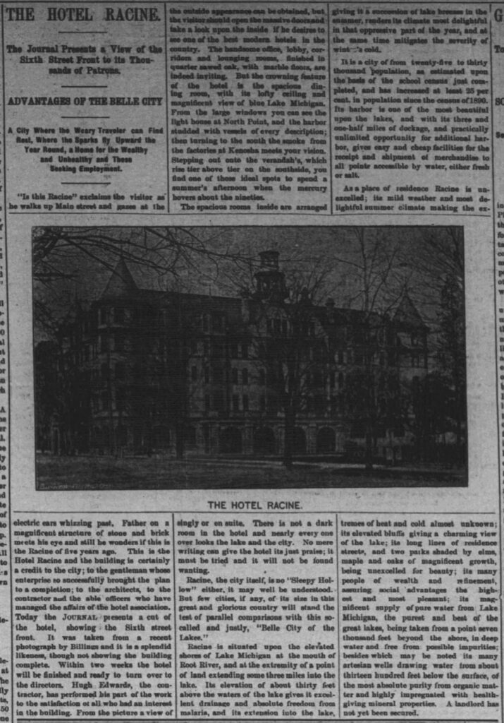 THE HOTEL RACINE.

The Journal Presents a View of the  
Sixth Street Front to its Thousands of Patrons.

ADVANTAGES OF THE BELLE CITY

A City Where the Weary Traveler can Find  
Rest, Where the Sparks fly Upward the  
Year Round, a Home for the Wealthy  
and Unhealthy and Those  
Seeking Employment.

“Is this Racine” exclaims the visitor as he walks up Main street and gazes at the electric cars whizzing past. Father on a magnificent structure of stone and brick meets his eye and still he wonders if this is the Racine of five years ago. This is the Hotel Racine and the building is certainly a credit to the city; to the gentleman whose enterprise so successfully brought the plan to a completion; to the architects, to the contractor and the able officers who have managed the affairs of the hotel association. Today the JOURNAL presents a cut of the hotel, showing the Sixth street front. It was taken from a recent photograph by Billings and it is a splendid likeness, though not showing the building complete. Within two weeks the hotel will be finished and ready to turn over to the directors. Hugh Edwards, the contractor, has performed his part of the work to the satisfaction of all who had an interest in the building. From the picture a view of the outside appearance can be obtained, but the visitor should open the massive doors and take a look upon the inside if he desires to see one of the best modern hotels in the country. The handsome office, lobby, corridors and lounging rooms, finished in quarter sawed oak, with marble floors, are indeed inviting. But the crowning feature of the hotel is the spacious dining room, with its lofty ceiling and magnificent view of blue Lake Michigan. From the large windows you can see the light house at North Point, and the harbor studded with vessels of every description; then turning to the south the smoke from the factories at Kenosha meets your vision. Stepping out onto the verandahs, which rise tier above tier on the southside, you find one of those ideal spots to spend a summer’s afternoon when the mercury hovers about the nineties.

The spacious rooms inside are arranged singly or en suite. There is not a dark room in the hotel and nearly every one over looks the lake and the city. No mere writing can give the hotel its just praise; it must be tried and it will not be found wanting.

Racine, the city itself, is no “Sleepy Hollow” either, it may well be understood. But few cities, if any, of its size in this great and glorious country will stand the test of parallel comparisons with this so-called and justly, “Belle City of the Lakes.”

Racine is situated upon the elevated shores of Lake Michigan at the mouth of Root River, and at the extremity of a point of land extending some three miles into the lake. Its elevation of about thirty feet above the waters of the lake gives it excellent drainage and absolute freedom from malaria, and its extension into the lake, giving it a succession of lake breezes in the summer, renders its climate most delightful in that oppressive part of the year, and at the same time mitigates the severity of winter’s cold.

It is a city of from twenty-five to thirty thousand population, as estimated upon the basis of the school census just completed, and has increased at least 25 per cent. in population since the census of 1890. Its harbor is one of the most beautiful upon the lakes, and with its three and one-half miles of dockage, and practically unlimited opportunity for additional harbor, gives easy and cheap facilities for the receipt and shipment of merchandise to all points accessible by water, either fresh or salt.

As a place of residence Racine is unexcelled; its mild weather and most delightful summer climate making the extremes of heat and cold almost unknown; its elevated bluffs giving a charming view of the lake; its long lines of residence streets, and two parks shaded by elms, maple and oaks of magnificent growth, being unexcelled for beauty; its many people of wealth and refinement, assuring social advantages the highest and most pleasant; its magnificent supply of pure water from Lake Michigan, the purest and best of the great lakes, being taken from a point seven thousand feet beyond the shore, in deep water and free from possible impurities; besides which may be noted its many artesian wells drawing water from about thirteen hundred feet below the surface, of the most absolute purity from organic matter and highly impregnated with health-giving mineral properties. A landlord has not yet been secured.

THE HOTEL RACINE.  
(caption under the photograph)

(Note: This is a transcription of the main article text from the Racine Journal clipping, May 31, 1893. Partial text from adjacent columns is visible on the edges but not fully included here.)