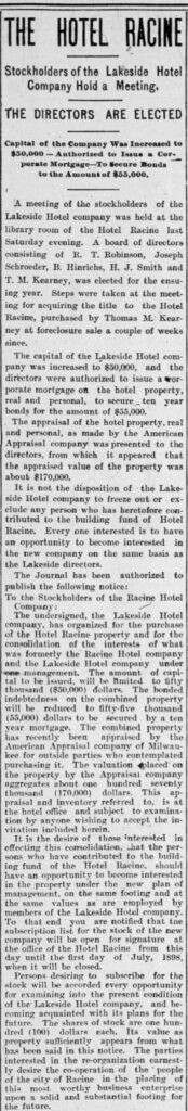 THE HOTEL RACINE

Stockholders of the Lakeside Hotel Company Hold a Meeting.

THE DIRECTORS ARE ELECTED

Capital of the Company Was Increased to $50,000—Authorized to Issue a Corporate Mortgage—To Secure Bonds to the Amount of $55,000.

A meeting of the stockholders of the Lakeside Hotel company was held at the library room of the Hotel Racine last Saturday evening. A board of directors consisting of R. T. Robinson, Joseph Schroeder, B. Hinrichs, H. J. Smith and T. M. Kearney, was elected for the ensuing year. Steps were taken at the meeting for acquiring the title to the Hotel Racine, purchased by Thomas M. Kearney at foreclosure sale a couple of weeks since.

The capital of the Lakeside Hotel company was increased to $50,000, and the directors were authorized to issue a corporate mortgage on the hotel property, real and personal, to secure ten year bonds for the amount of $55,000.

The appraisal of the hotel property, real and personal, as made by the American Appraisal company was presented to the directors, from which it appeared that the appraised value of the property was about $170,000.

It is not the disposition of the Lakeside Hotel company to freeze out or exclude any person who has heretofore contributed to the building fund of Hotel Racine. Every one interested is to have an opportunity to become interested in the new company on the same basis as the Lakeside directors.

The Journal has been authorized to publish the following notice:

To the Stockholders of the Racine Hotel Company:

The undersigned, the Lakeside Hotel company, has organized for the purchase of the Hotel Racine property and for the consolidation of the interests of what was formerly the Racine Hotel company and the Lakeside Hotel company under one management. The amount of capital to be issued, will be limited to fifty thousand ($50,000) dollars. The bonded indebtedness on the combined property will be reduced to fifty-five thousand ($55,000) dollars to be secured by a ten year mortgage. The combined property has recently been appraised by the American Appraisal company of Milwaukee for outside parties who contemplated purchasing it. The valuation placed on the property by the Appraisal company aggregates about one hundred seventy thousand (170,000) dollars. This appraisal and inventory referred to, is at the hotel office and subject to examination by anyone wishing to accept the invitation included herein.

It is the desire of those interested in effecting this consolidation, that the persons who have contributed to the building fund of the Hotel Racine, should have an opportunity to become interested in the property under the new plan of management, on the same footing and at the same values as are employed by members of the Lakeside Hotel company. To that end you are notified that the subscription list for the stock of the new company will be open for signature at the office of the Hotel Racine from this day until the first day of July, 1898, when it will be closed.

Persons desiring to subscribe for the stock will be accorded every opportunity for examining into the present condition of the Lakeside Hotel company, and becoming acquainted with its plans for the future. The shares of stock are one hundred (100) dollars each. Its value as property sufficiently appears from what has been said in this notice. The parties interested in the re-organization earnestly desire the co-operation of the people of the city of Racine in the placing of this most worthy business enterprise upon a solid and substantial footing for the future.

(From The Racine Daily Journal, June 13, 1898.)