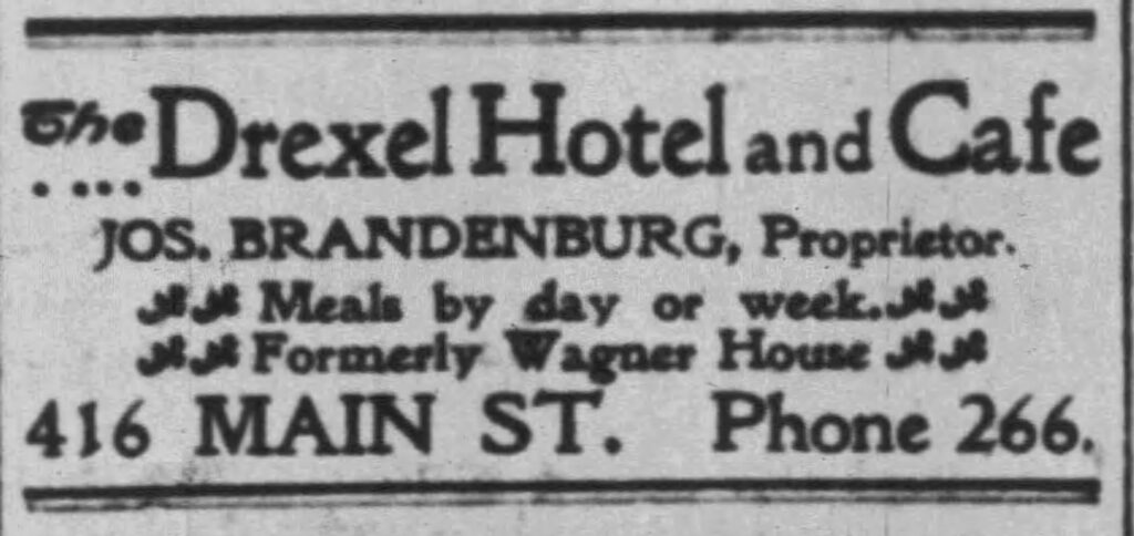 The Drexel Hotel and Cafe, Jos. Brandenburg, Proprietor. The Racine Daily Journal, March 29, 1902. 
Meals by day or week.
Formerly Wagner House.
416 Main St. Phone 266.