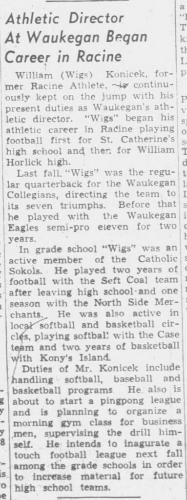 **Athletic Director  
At Waukegan Began  
Career in Racine**

William (Wigs) Konicek, former Racine Athlete, is continuously kept on the jump with his present duties as Waukegan’s athletic director. “Wigs” began his athletic career in Racine playing football first for St. Catherine’s high school and then for William Horlick high.

Last fall “Wigs” was the regular quarterback for the Waukegan Collegians, directing the team to its seven triumphs. Before that he played with the Waukegan Eagles semi-pro eleven for two years.

In grade school “Wigs” was an active member of the Catholic Sokols. He played two years of football with the Seft Coal team after leaving high school and one season with the North Side Merchants. He was also active in local softball and basketball circles, playing softball with the Case team and two years of basketball with Kony’s Island.

Duties of Mr. Konicek include handling softball, baseball and basketball programs. He also is about to start a pingpong league and is planning to organize a morning gym class for business men, supervising the drill himself. He intends to inaugurate a touch football league next fall among the grade schools in order to increase material for future high school teams.