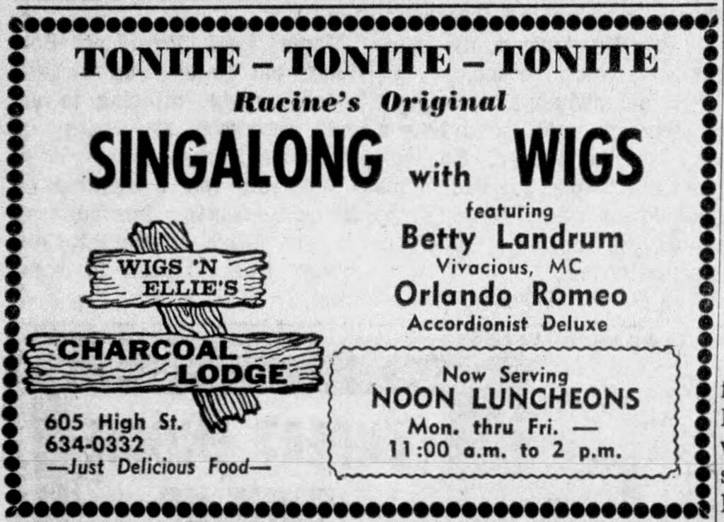 Tonite - Tonite - Tonite
Racine's Original
SINGALONG with WIGS
featuring 
Betty Landrum
Vivacious, MC
Orlando Romeo
Accordionist Deluxe

Wigs 'N Ellie's
Charcoal Lodge
605 High St.
634-0332
- Just Delicious Food -
Now Service
NOON LUNCHEONS
Mon. thru Fri.
11:00 a.m. to 2 p.m.
Racine Journal-Times, October 18, 1967