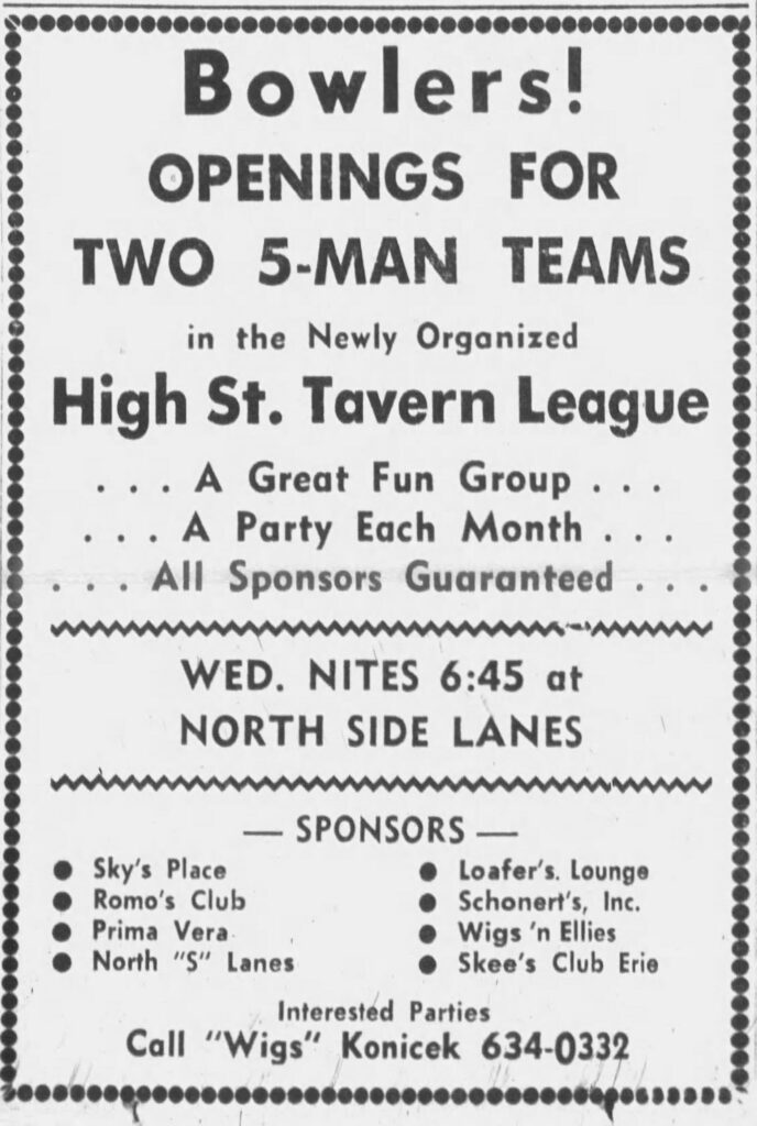 Racine Journal Times, September 7, 1969.
Bowlers!
OPENINGS FOR
TWO 5-MAN TEAMS in the Newly Organized
High St. Tavern League . . . A Great Fun Group . . .
. . . A Party Each Month . . .
. . . All Sponsors Guaranteed . . . WED. NITES 6:45 at
NORTH SIDE LANES — SPONSORS —

    Sky’s Place - Loafer’s Lounge
    Romo’s Club - Schonert’s, Inc.
    Prima Vera - Wigs ’n Ellies
    North “S” Lanes - Skee’s Club Erie

Interested Parties
Call “Wigs” Konicek 634-0332